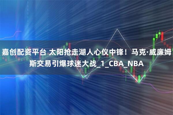 嘉创配资平台 太阳抢走湖人心仪中锋！马克·威廉姆斯交易引爆球迷大战_1_CBA_NBA