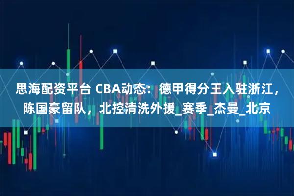 思海配资平台 CBA动态：德甲得分王入驻浙江，陈国豪留队，北控清洗外援_赛季_杰曼_北京