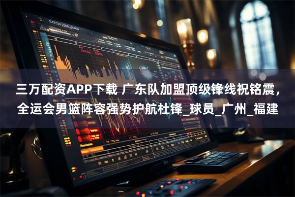 三万配资APP下载 广东队加盟顶级锋线祝铭震，全运会男篮阵容强势护航杜锋_球员_广州_福建