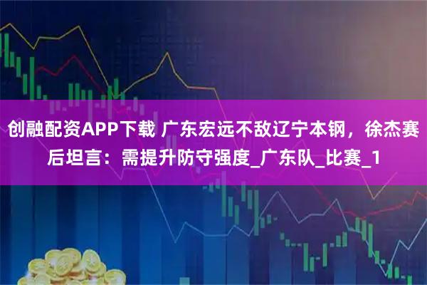 创融配资APP下载 广东宏远不敌辽宁本钢，徐杰赛后坦言：需提升防守强度_广东队_比赛_1