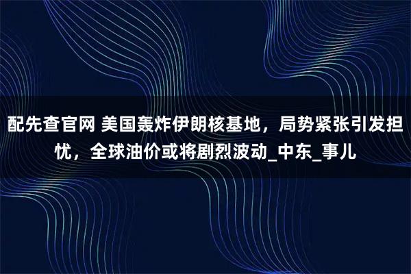 配先查官网 美国轰炸伊朗核基地，局势紧张引发担忧，全球油价或将剧烈波动_中东_事儿
