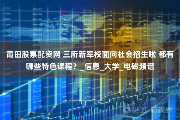 莆田股票配资网 三所新军校面向社会招生啦 都有哪些特色课程？_信息_大学_电磁频谱