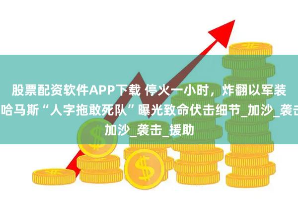 股票配资软件APP下载 停火一小时，炸翻以军装甲车！哈马斯“人字拖敢死队”曝光致命伏击细节_加沙_袭击_援助