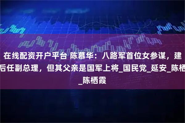 在线配资开户平台 陈慕华：八路军首位女参谋，建国后任副总理，但其父亲是国军上将_国民党_延安_陈栖霞