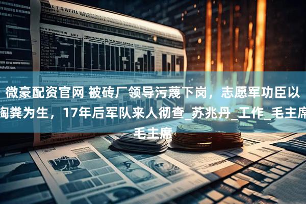 微豪配资官网 被砖厂领导污蔑下岗，志愿军功臣以掏粪为生，17年后军队来人彻查_苏兆丹_工作_毛主席