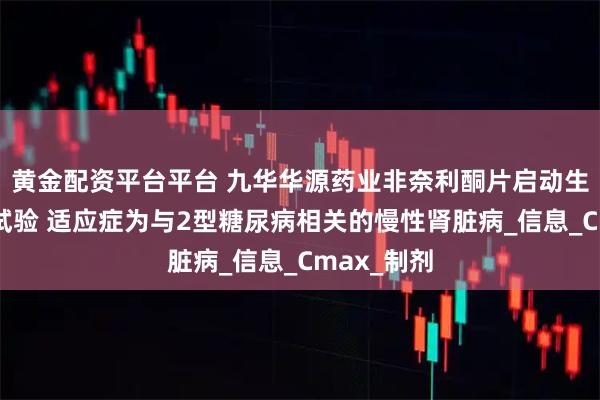 黄金配资平台平台 九华华源药业非奈利酮片启动生物等效性试验 适应症为与2型糖尿病相关的慢性肾脏病_信息_Cmax_制剂