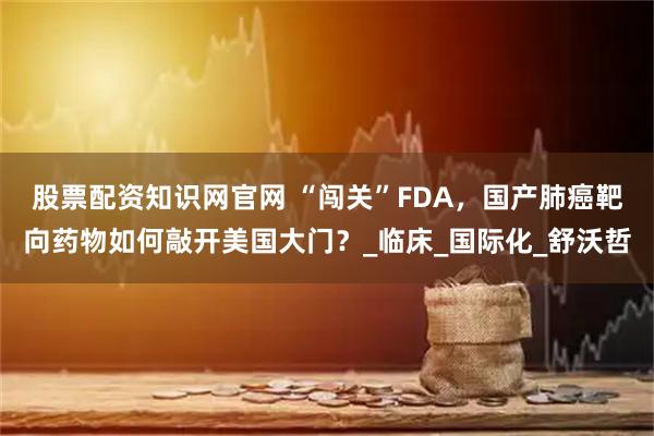 股票配资知识网官网 “闯关”FDA，国产肺癌靶向药物如何敲开美国大门？_临床_国际化_舒沃哲