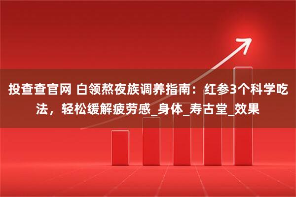 投查查官网 白领熬夜族调养指南：红参3个科学吃法，轻松缓解疲劳感_身体_寿古堂_效果