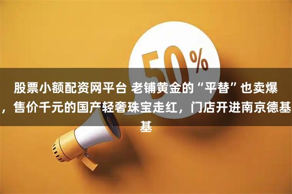 股票小额配资网平台 老铺黄金的“平替”也卖爆，售价千元的国产轻奢珠宝走红，门店开进南京德基