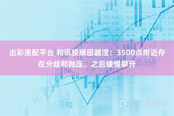 出彩速配平台 和讯投顾田越滢：3500点附近存在分歧和抛压，之后缓慢攀升