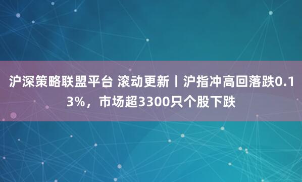 沪深策略联盟平台 滚动更新丨沪指冲高回落跌0.13%,市场超3300只个股下跌