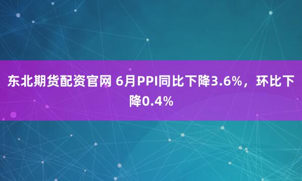 东北期货配资官网 6月PPI同比下降3.6%，环比下降0.4%