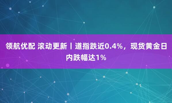 领航优配 滚动更新丨道指跌近0.4%，现货黄金日内跌幅达1%
