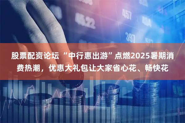 股票配资论坛 “中行惠出游”点燃2025暑期消费热潮，优惠大礼包让大家省心花、畅快花