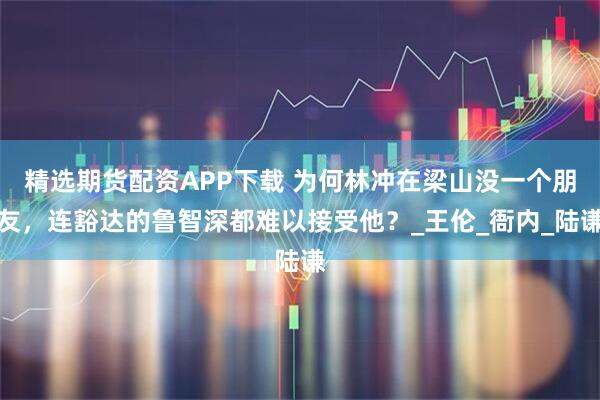 精选期货配资APP下载 为何林冲在梁山没一个朋友，连豁达的鲁智深都难以接受他？_王伦_衙内_陆谦