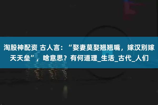 淘股神配资 古人言：“娶妻莫娶翘翘嘴，嫁汉别嫁天天垒”，啥意思？有何道理_生活_古代_人们