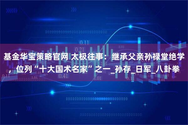 基金华宝策略官网 太极往事：继承父亲孙禄堂绝学，位列“十大国术名家”之一_孙存_日军_八卦拳