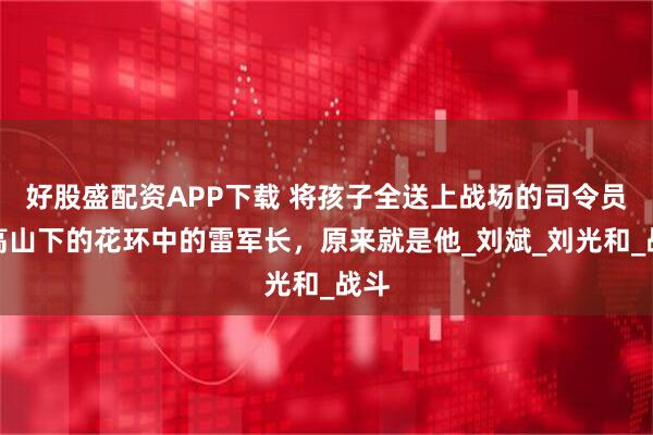 好股盛配资APP下载 将孩子全送上战场的司令员，高山下的花环中的雷军长，原来就是他_刘斌_刘光和_战斗