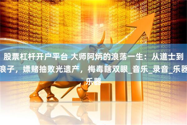 股票杠杆开户平台 大师阿炳的浪荡一生：从道士到浪子，嫖赌抽败光遗产，梅毒瞎双眼_音乐_录音_乐器