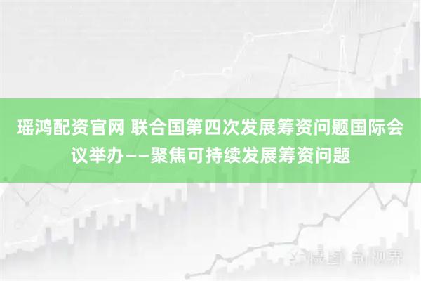 瑶鸿配资官网 联合国第四次发展筹资问题国际会议举办——聚焦可持续发展筹资问题