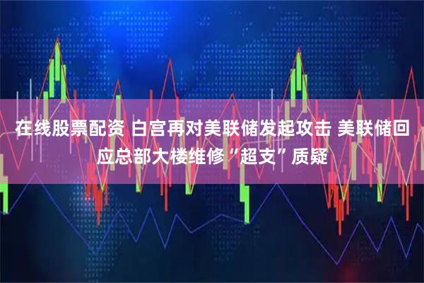 在线股票配资 白宫再对美联储发起攻击 美联储回应总部大楼维修“超支”质疑