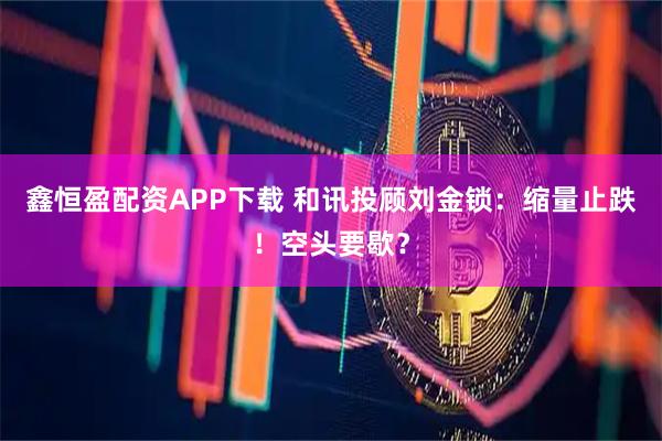 鑫恒盈配资APP下载 和讯投顾刘金锁：缩量止跌！空头要歇？