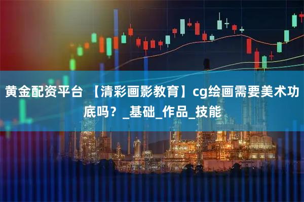 黄金配资平台 【清彩画影教育】cg绘画需要美术功底吗？_基础_作品_技能