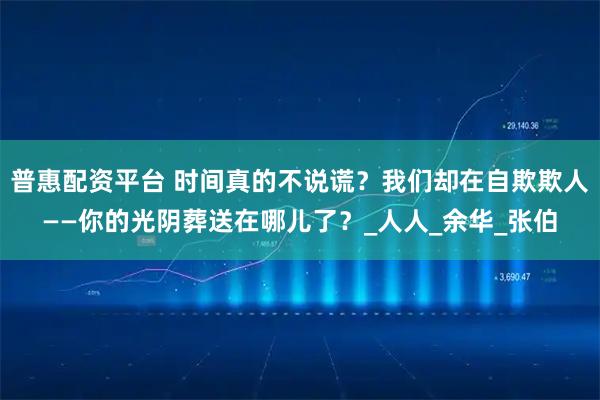 普惠配资平台 时间真的不说谎?我们却在自欺欺人——你的光阴葬送在哪儿了?_人人_余华_张伯