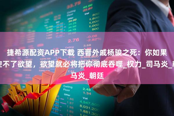 捷希源配资APP下载 西晋外戚杨骏之死：你如果掌控不了欲望，欲望就必将把你彻底吞噬_权力_司马炎_朝廷