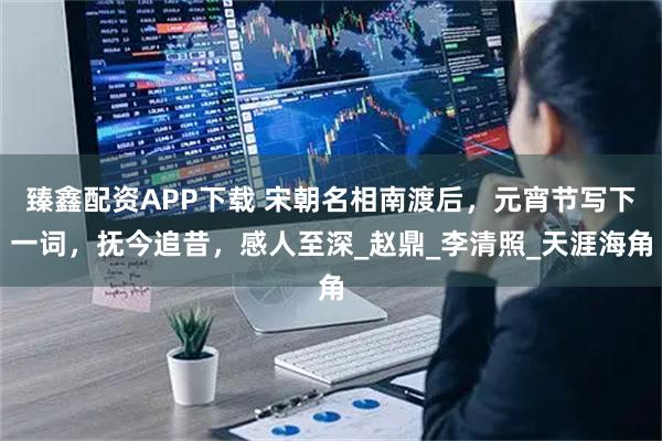 臻鑫配资APP下载 宋朝名相南渡后，元宵节写下一词，抚今追昔，感人至深_赵鼎_李清照_天涯海角