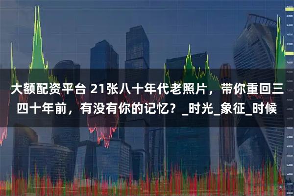 大额配资平台 21张八十年代老照片，带你重回三四十年前，有没有你的记忆？_时光_象征_时候