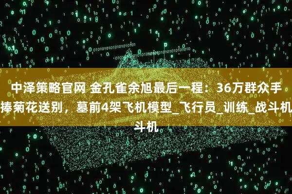 中泽策略官网 金孔雀余旭最后一程：36万群众手捧菊花送别，墓前4架飞机模型_飞行员_训练_战斗机