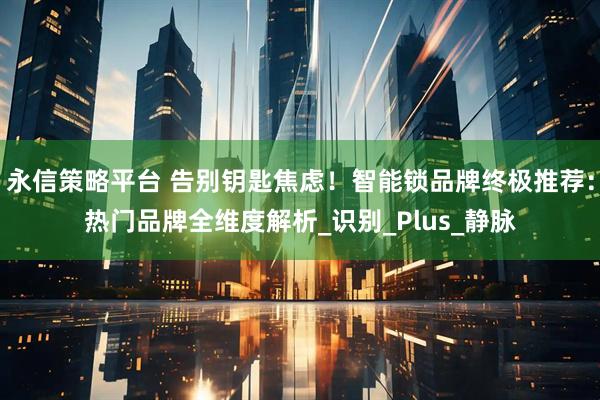 永信策略平台 告别钥匙焦虑！智能锁品牌终极推荐：热门品牌全维度解析_识别_Plus_静脉