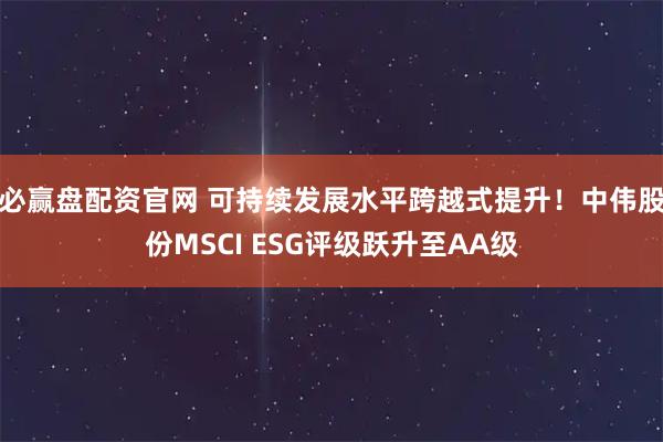 必赢盘配资官网 可持续发展水平跨越式提升！中伟股份MSCI ESG评级跃升至AA级