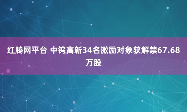 红腾网平台 中钨高新34名激励对象获解禁67.68万股