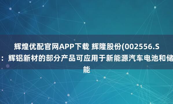 辉煌优配官网APP下载 辉隆股份(002556.SZ)：辉铝新材的部分产品可应用于新能源汽车电池和储能