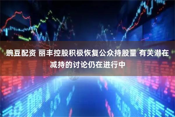 豌豆配资 丽丰控股积极恢复公众持股量 有关潜在减持的讨论仍在进行中