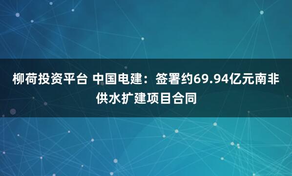 柳荷投资平台 中国电建：签署约69.94亿元南非供水扩建项目合同