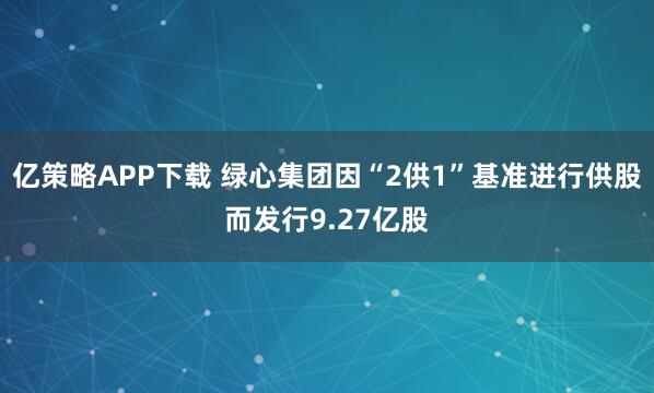 亿策略APP下载 绿心集团因“2供1”基准进行供股而发行9.27亿股