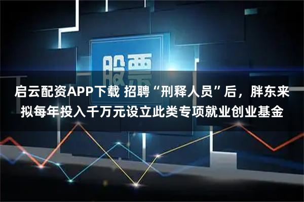 启云配资APP下载 招聘“刑释人员”后，胖东来拟每年投入千万元设立此类专项就业创业基金
