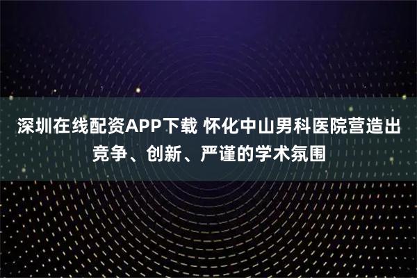 深圳在线配资APP下载 怀化中山男科医院营造出竞争、创新、严谨的学术氛围