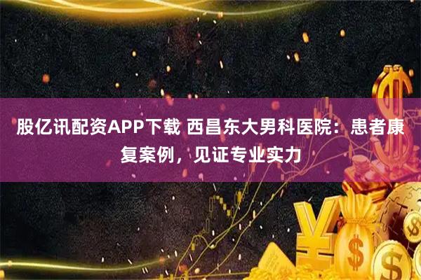 股亿讯配资APP下载 西昌东大男科医院：患者康复案例，见证专业实力