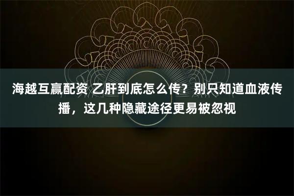 海越互赢配资 乙肝到底怎么传？别只知道血液传播，这几种隐藏途径更易被忽视