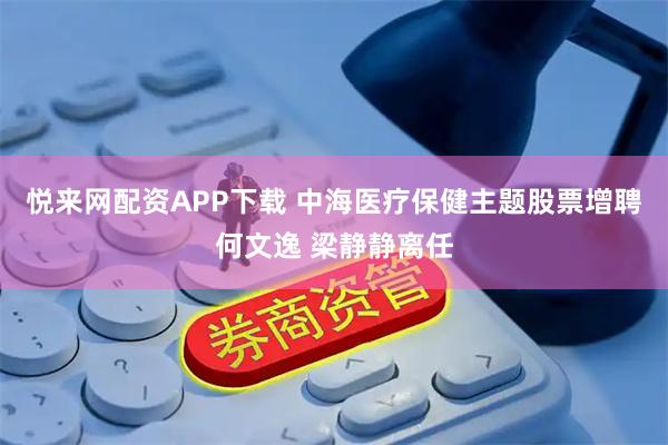 悦来网配资APP下载 中海医疗保健主题股票增聘何文逸 梁静静离任