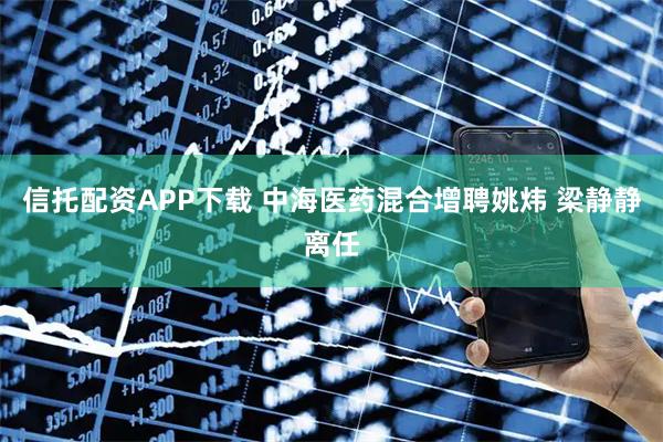 信托配资APP下载 中海医药混合增聘姚炜 梁静静离任